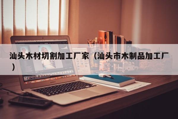 汕頭木材切割加工廠家（汕頭市木制品加工廠 ）