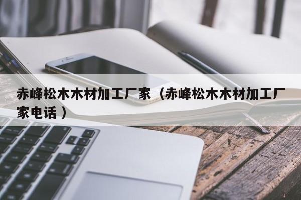 赤峰松木木材加工廠家（赤峰松木木材加工廠家電話 ）