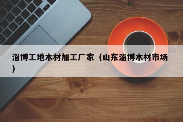 淄博工地木材加工廠家（山東淄博木材市場 ）
