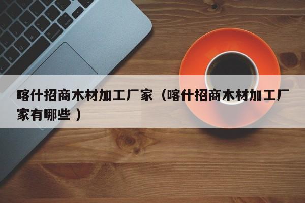 喀什招商木材加工廠家（喀什招商木材加工廠家有哪些 ）