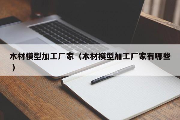 木材模型加工廠家（木材模型加工廠家有哪些 ）
