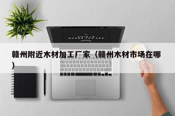 贛州附近木材加工廠家（贛州木材市場在哪 ）